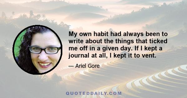 My own habit had always been to write about the things that ticked me off in a given day. If I kept a journal at all, I kept it to vent.