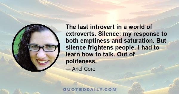 The last introvert in a world of extroverts. Silence: my response to both emptiness and saturation. But silence frightens people. I had to learn how to talk. Out of politeness.