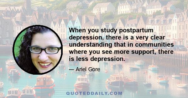 When you study postpartum depression, there is a very clear understanding that in communities where you see more support, there is less depression.