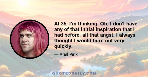 At 35, I'm thinking, Oh, I don't have any of that initial inspiration that I had before, all that angst. I always thought I would burn out very quickly.