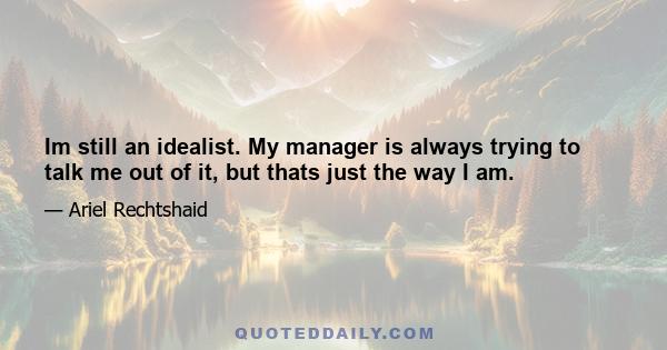 Im still an idealist. My manager is always trying to talk me out of it, but thats just the way I am.