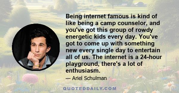 Being internet famous is kind of like being a camp counselor, and you've got this group of rowdy energetic kids every day. You've got to come up with something new every single day to entertain all of us. The internet