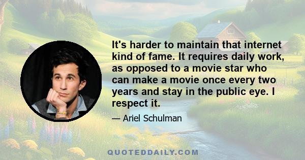 It's harder to maintain that internet kind of fame. It requires daily work, as opposed to a movie star who can make a movie once every two years and stay in the public eye. I respect it.