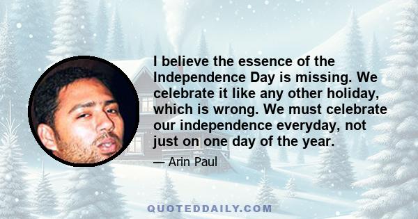 I believe the essence of the Independence Day is missing. We celebrate it like any other holiday, which is wrong. We must celebrate our independence everyday, not just on one day of the year.