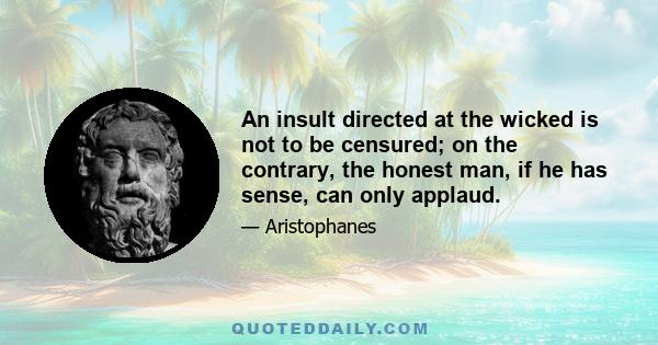 An insult directed at the wicked is not to be censured; on the contrary, the honest man, if he has sense, can only applaud.