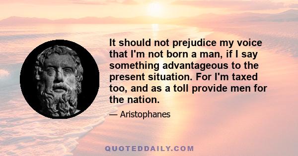 It should not prejudice my voice that I'm not born a man, if I say something advantageous to the present situation. For I'm taxed too, and as a toll provide men for the nation.