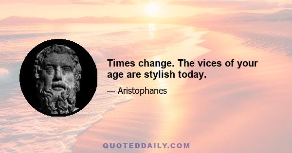 Times change. The vices of your age are stylish today.