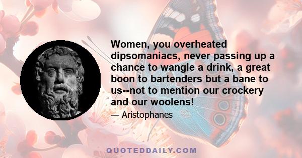 Women, you overheated dipsomaniacs, never passing up a chance to wangle a drink, a great boon to bartenders but a bane to us--not to mention our crockery and our woolens!