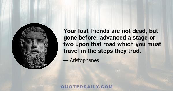 Your lost friends are not dead, but gone before, advanced a stage or two upon that road which you must travel in the steps they trod.