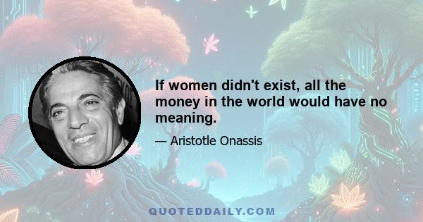 If women didn't exist, all the money in the world would have no meaning.