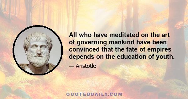 All who have meditated on the art of governing mankind have been convinced that the fate of empires depends on the education of youth.