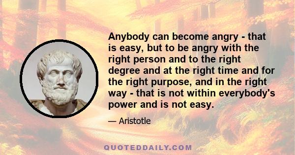 Anybody can become angry - that is easy, but to be angry with the right person and to the right degree and at the right time and for the right purpose, and in the right way - that is not within everybody's power and is