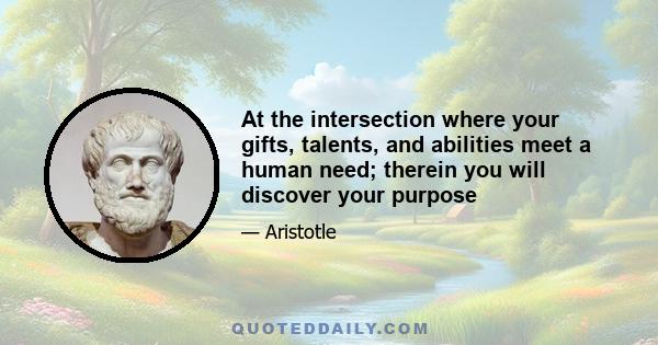 At the intersection where your gifts, talents, and abilities meet a human need; therein you will discover your purpose