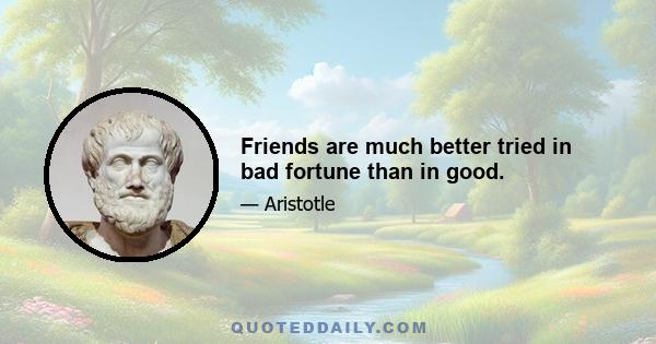 Friends are much better tried in bad fortune than in good.