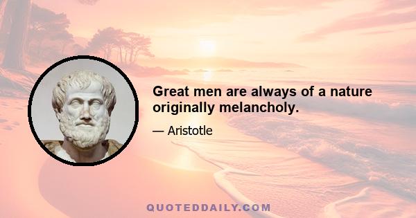 Great men are always of a nature originally melancholy.