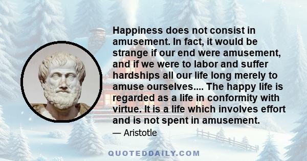 Happiness does not consist in amusement. In fact, it would be strange if our end were amusement, and if we were to labor and suffer hardships all our life long merely to amuse ourselves.... The happy life is regarded as 