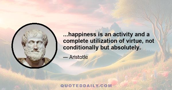 ...happiness is an activity and a complete utilization of virtue, not conditionally but absolutely.