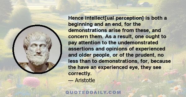 Hence intellect[ual perception] is both a beginning and an end, for the demonstrations arise from these, and concern them. As a result, one ought to pay attention to the undemonstrated assertions and opinions of