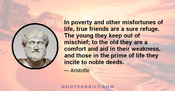 In poverty and other misfortunes of life, true friends are a sure refuge. The young they keep out of mischief; to the old they are a comfort and aid in their weakness, and those in the prime of life they incite to noble 