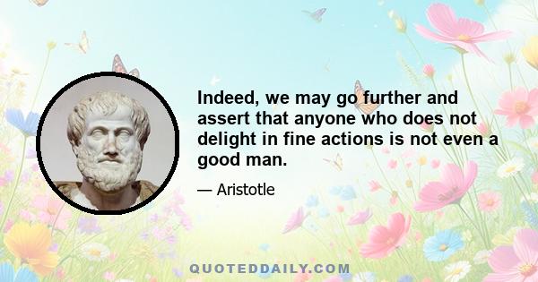 Indeed, we may go further and assert that anyone who does not delight in fine actions is not even a good man.