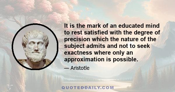 It is the mark of an educated mind to rest satisfied with the degree of precision which the nature of the subject admits and not to seek exactness where only an approximation is possible.