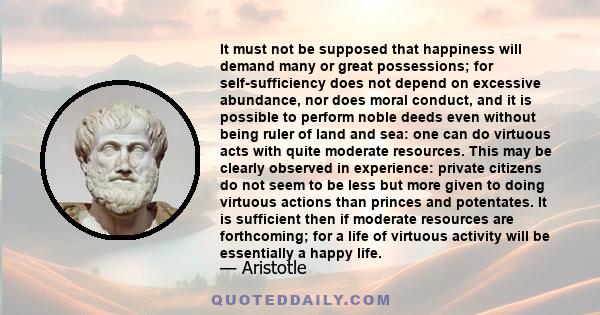 It must not be supposed that happiness will demand many or great possessions; for self-sufficiency does not depend on excessive abundance, nor does moral conduct, and it is possible to perform noble deeds even without