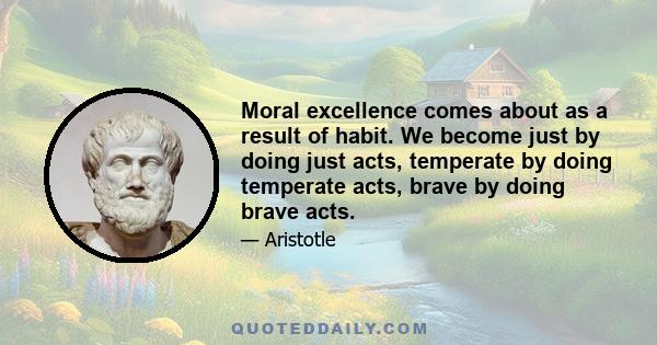 Moral excellence comes about as a result of habit. We become just by doing just acts, temperate by doing temperate acts, brave by doing brave acts.