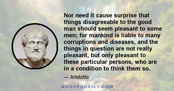 Nor need it cause surprise that things disagreeable to the good man should seem pleasant to some men; for mankind is liable to many corruptions and diseases, and the things in question are not really pleasant, but only