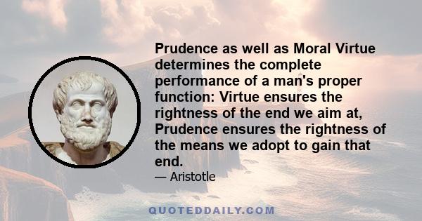 Prudence as well as Moral Virtue determines the complete performance of a man's proper function: Virtue ensures the rightness of the end we aim at, Prudence ensures the rightness of the means we adopt to gain that end.