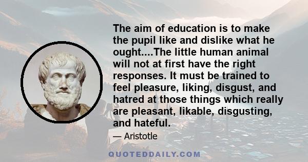 The aim of education is to make the pupil like and dislike what he ought....The little human animal will not at first have the right responses. It must be trained to feel pleasure, liking, disgust, and hatred at those