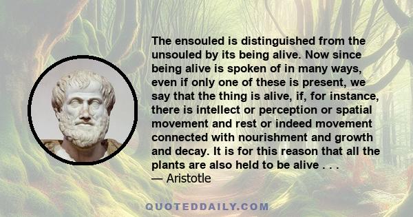 The ensouled is distinguished from the unsouled by its being alive. Now since being alive is spoken of in many ways, even if only one of these is present, we say that the thing is alive, if, for instance, there is