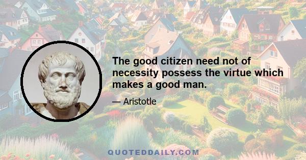 The good citizen need not of necessity possess the virtue which makes a good man.