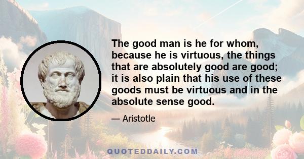 The good man is he for whom, because he is virtuous, the things that are absolutely good are good; it is also plain that his use of these goods must be virtuous and in the absolute sense good.