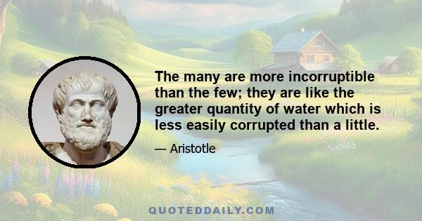 The many are more incorruptible than the few; they are like the greater quantity of water which is less easily corrupted than a little.