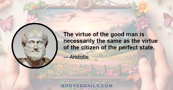 The virtue of the good man is necessarily the same as the virtue of the citizen of the perfect state.