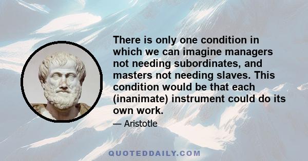 There is only one condition in which we can imagine managers not needing subordinates, and masters not needing slaves. This condition would be that each (inanimate) instrument could do its own work.