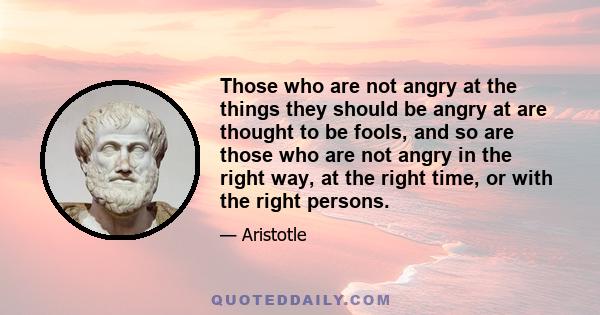 Those who are not angry at the things they should be angry at are thought to be fools, and so are those who are not angry in the right way, at the right time, or with the right persons.