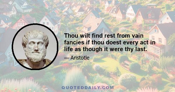 Thou wilt find rest from vain fancies if thou doest every act in life as though it were thy last.