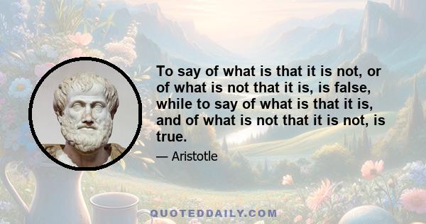 To say of what is that it is not, or of what is not that it is, is false, while to say of what is that it is, and of what is not that it is not, is true.