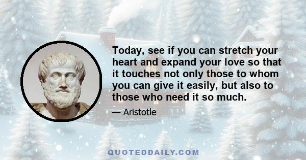 Today, see if you can stretch your heart and expand your love so that it touches not only those to whom you can give it easily, but also to those who need it so much.