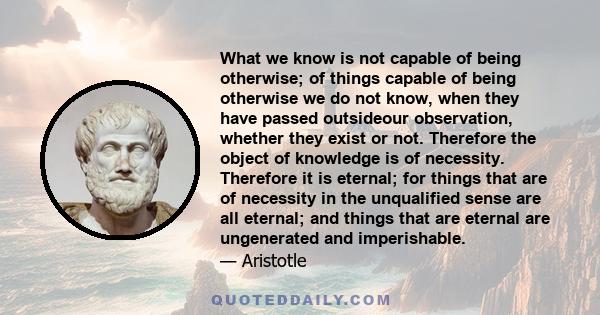 What we know is not capable of being otherwise; of things capable of being otherwise we do not know, when they have passed outsideour observation, whether they exist or not. Therefore the object of knowledge is of