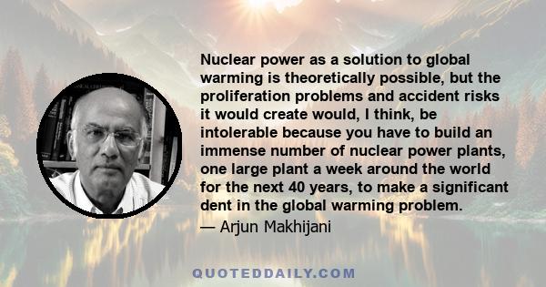 Nuclear power as a solution to global warming is theoretically possible, but the proliferation problems and accident risks it would create would, I think, be intolerable because you have to build an immense number of