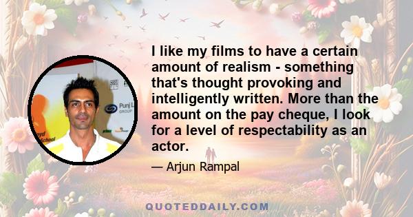 I like my films to have a certain amount of realism - something that's thought provoking and intelligently written. More than the amount on the pay cheque, I look for a level of respectability as an actor.