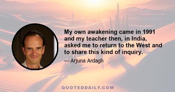 My own awakening came in 1991 and my teacher then, in India, asked me to return to the West and to share this kind of inquiry.