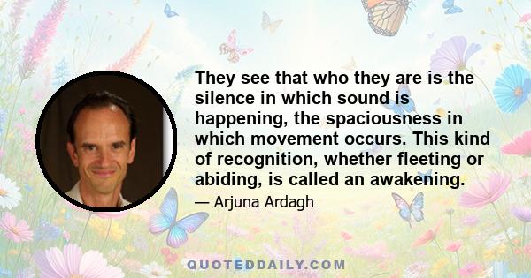 They see that who they are is the silence in which sound is happening, the spaciousness in which movement occurs. This kind of recognition, whether fleeting or abiding, is called an awakening.