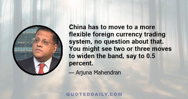 China has to move to a more flexible foreign currency trading system, no question about that. You might see two or three moves to widen the band, say to 0.5 percent.