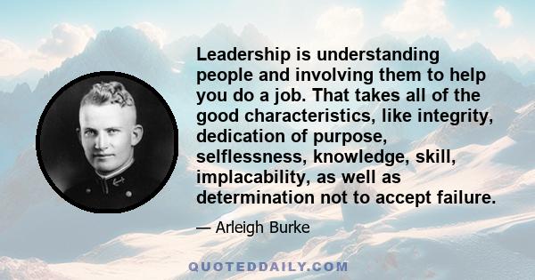 Leadership is understanding people and involving them to help you do a job. That takes all of the good characteristics, like integrity, dedication of purpose, selflessness, knowledge, skill, implacability, as well as