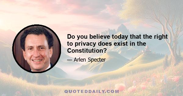 Do you believe today that the right to privacy does exist in the Constitution?