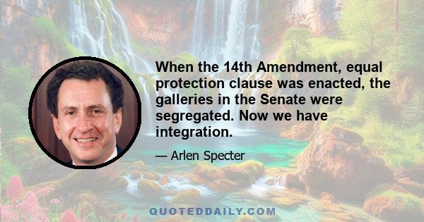 When the 14th Amendment, equal protection clause was enacted, the galleries in the Senate were segregated. Now we have integration.