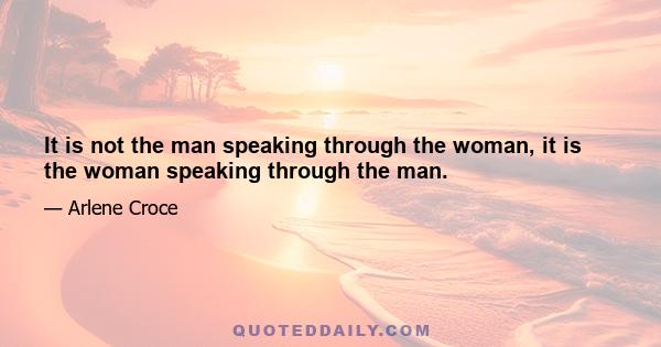 It is not the man speaking through the woman, it is the woman speaking through the man.